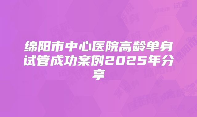 绵阳市中心医院高龄单身试管成功案例2025年分享
