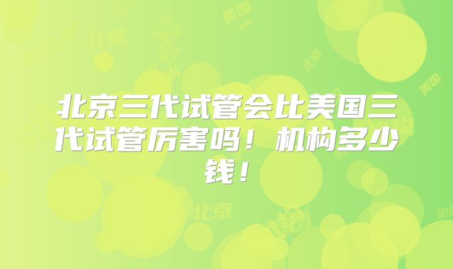 北京三代试管会比美国三代试管厉害吗!机构多少钱!