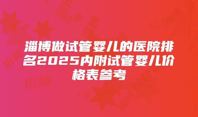 淄博做试管婴儿的医院排名2025内附试管婴儿价格表参考