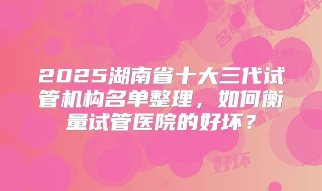 2025湖南省十大三代试管机构名单整理，如何衡量试管医院的好坏？