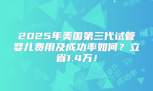 2025年美国第三代试管婴儿费用及成功率如何？立省1.4万！