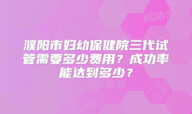 濮阳市妇幼保健院三代试管需要多少费用？成功率能达到多少？