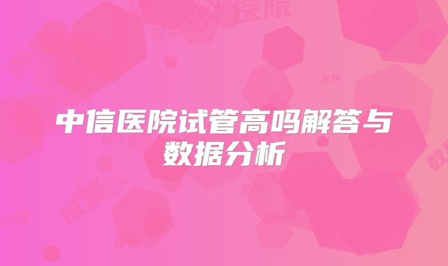中信医院试管高吗解答与数据分析