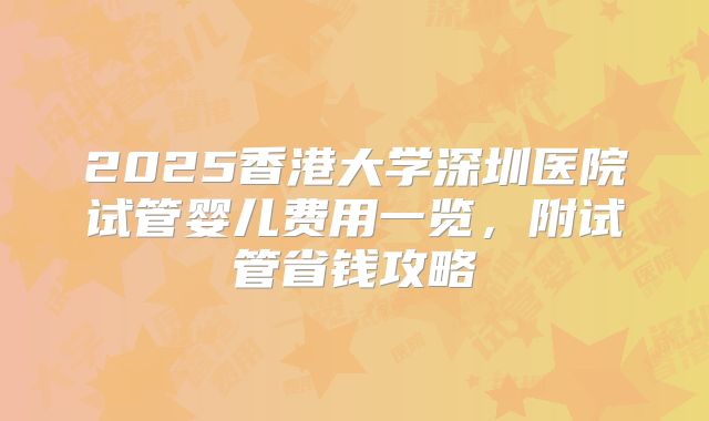 2025香港大学深圳医院试管婴儿费用一览，附试管省钱攻略