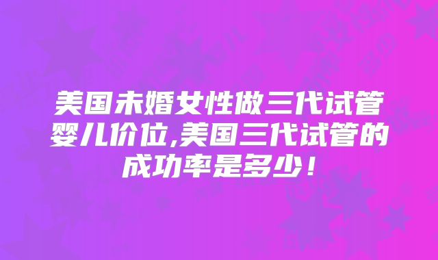美国未婚女性做三代试管婴儿价位,美国三代试管的成功率是多少！