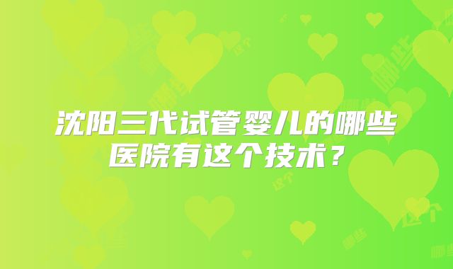 沈阳三代试管婴儿的哪些医院有这个技术？