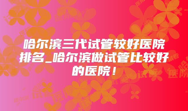 哈尔滨三代试管较好医院排名_哈尔滨做试管比较好的医院！