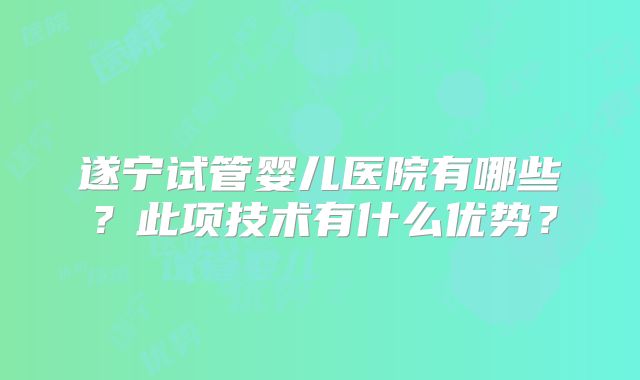 遂宁试管婴儿医院有哪些？此项技术有什么优势？