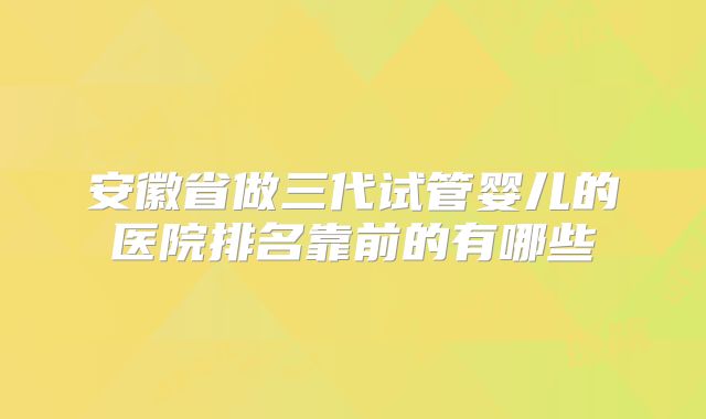 安徽省做三代试管婴儿的医院排名靠前的有哪些
