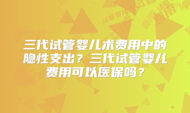三代试管婴儿术费用中的隐性支出？三代试管婴儿费用可以医保吗？