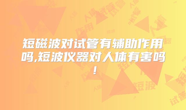 短磁波对试管有辅助作用吗,短波仪器对人体有害吗！