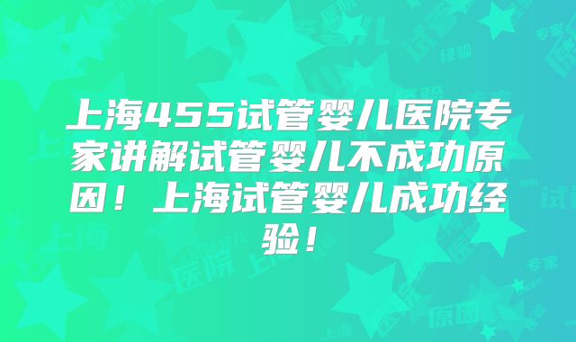 上海455试管婴儿医院专家讲解试管婴儿不成功原因！上海试管婴儿成功经验！