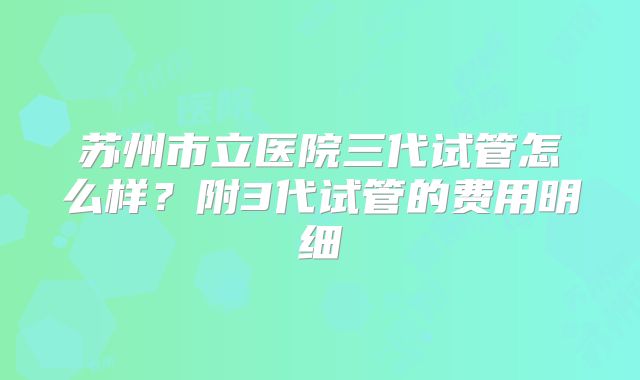 苏州市立医院三代试管怎么样？附3代试管的费用明细