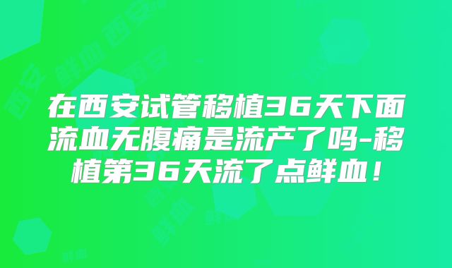 在西安试管移植36天下面流血无腹痛是流产了吗-移植第36天流了点鲜血!