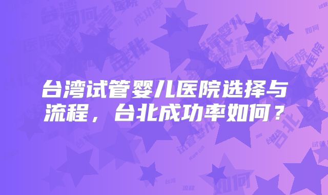 台湾试管婴儿医院选择与流程，台北成功率如何？