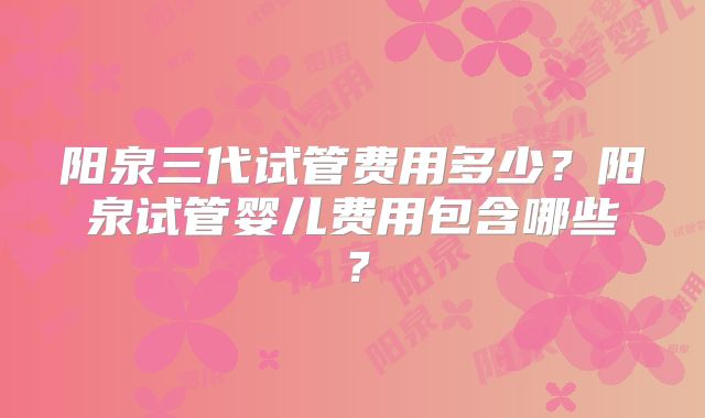 阳泉三代试管费用多少?阳泉试管婴儿费用包含哪些?
