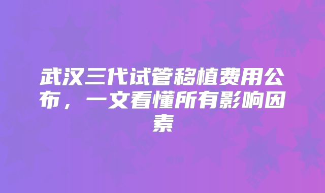 武汉三代试管移植费用公布，一文看懂所有影响因素