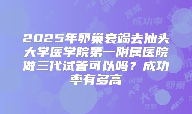 2025年卵巢衰竭去汕头大学医学院第一附属医院做三代试管可以吗?成功率有多高