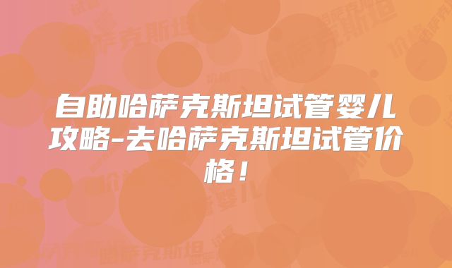 自助哈萨克斯坦试管婴儿攻略-去哈萨克斯坦试管价格！