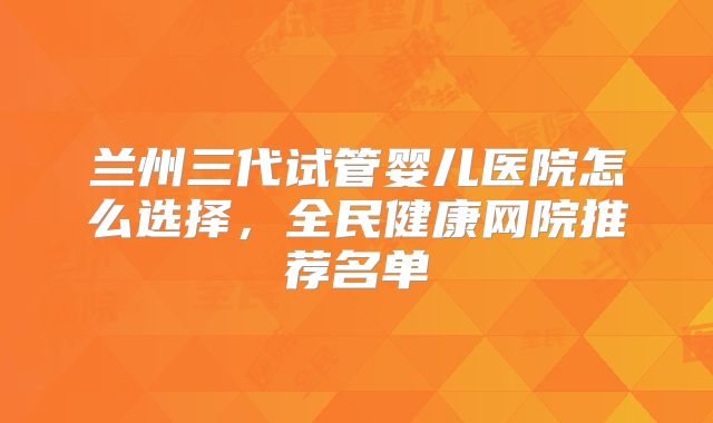 兰州三代试管婴儿医院怎么选择，全民健康网院推荐名单