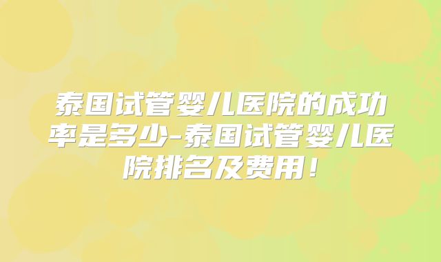 泰国试管婴儿医院的成功率是多少-泰国试管婴儿医院排名及费用！