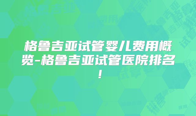 格鲁吉亚试管婴儿费用概览-格鲁吉亚试管医院排名！