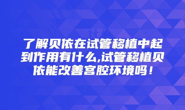 了解贝依在试管移植中起到作用有什么,试管移植贝依能改善宫腔环境吗！