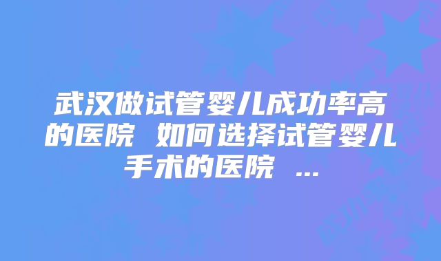 武汉做试管婴儿成功率高的医院 如何选择试管婴儿手术的医院 ...