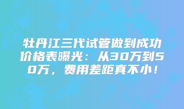 牡丹江三代试管做到成功价格表曝光：从30万到50万，费用差距真不小！