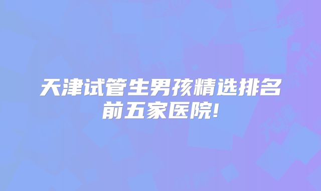 天津试管生男孩精选排名前五家医院!