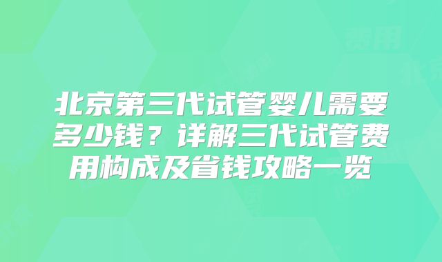 北京第三代试管婴儿需要多少钱？详解三代试管费用构成及省钱攻略一览