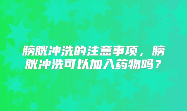 膀胱冲洗的注意事项,膀胱冲洗可以加入药物吗?