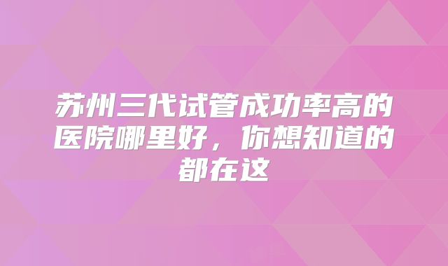 苏州三代试管成功率高的医院哪里好，你想知道的都在这