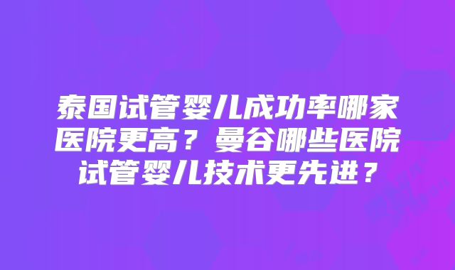 泰国试管婴儿成功率哪家医院更高？曼谷哪些医院试管婴儿技术更先进？