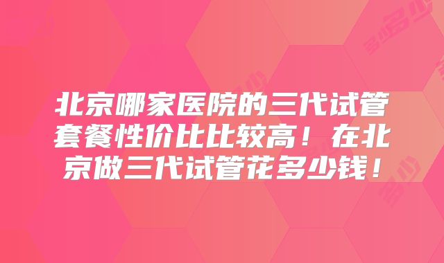 北京哪家医院的三代试管套餐性价比比较高！在北京做三代试管花多少钱！