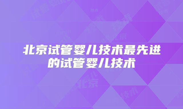 北京试管婴儿技术最先进的试管婴儿技术