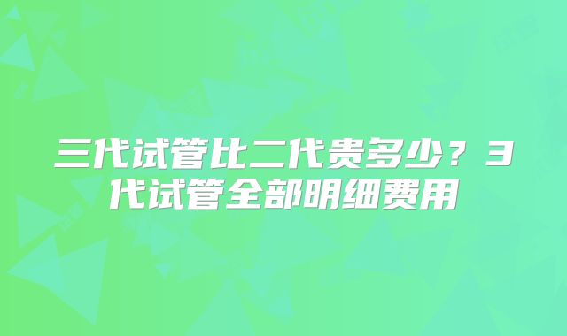三代试管比二代贵多少?3代试管全部明细费用