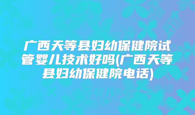 广西天等县妇幼保健院试管婴儿技术好吗(广西天等县妇幼保健院电话)