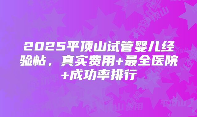 2025平顶山试管婴儿经验帖，真实费用+最全医院+成功率排行