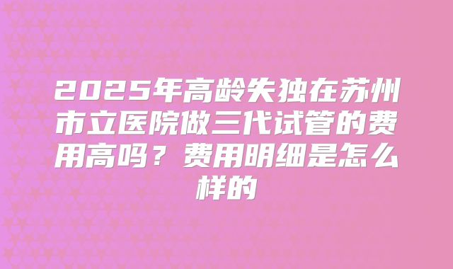 2025年高龄失独在苏州市立医院做三代试管的费用高吗?费用明细是怎么样的