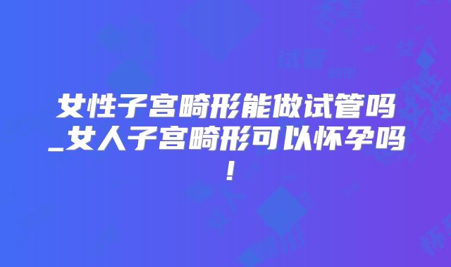 女性子宫畸形能做试管吗_女人子宫畸形可以怀孕吗！