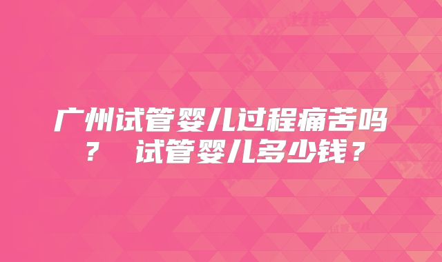 广州试管婴儿过程痛苦吗？ 试管婴儿多少钱？