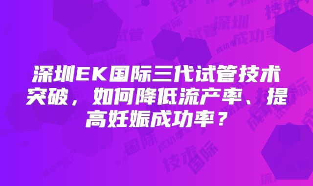 深圳EK国际三代试管技术突破，如何降低流产率、提高妊娠成功率？