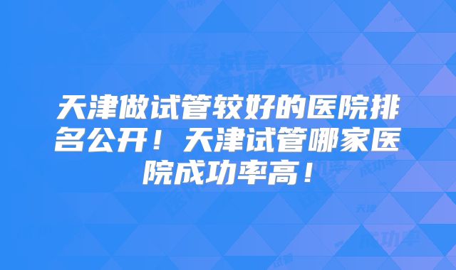 天津做试管较好的医院排名公开!天津试管哪家医院成功率高!