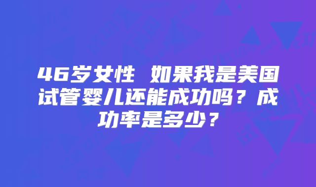 46岁女性 如果我是美国试管婴儿还能成功吗？成功率是多少？