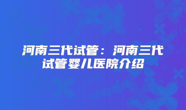 河南三代试管:河南三代试管婴儿医院介绍