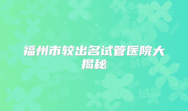福州市较出名试管医院大揭秘