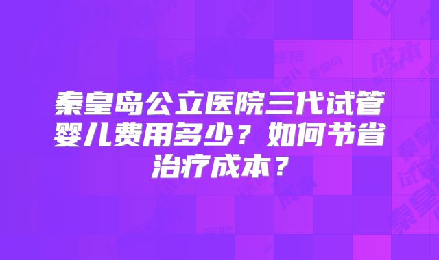 秦皇岛公立医院三代试管婴儿费用多少？如何节省治疗成本？