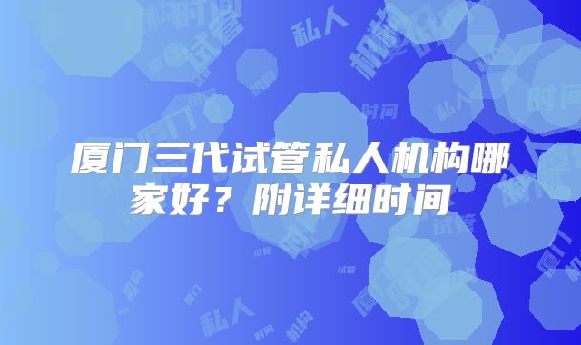 厦门三代试管私人机构哪家好？附详细时间