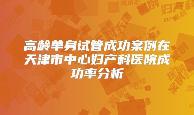 高龄单身试管成功案例在天津市中心妇产科医院成功率分析